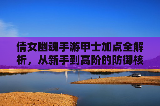 倩女幽魂手游甲士加点全解析，从新手到高阶的防御核心养成指南，倩女幽魂手游甲士加点全解析，从新手到高阶的防御核心养成指南