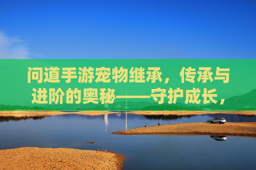 问道手游宠物继承，传承与进阶的奥秘——守护成长，高效进阶的秘诀，问道手游宠物继承，传承与进阶的奥秘——守护成长，高效进阶的秘诀