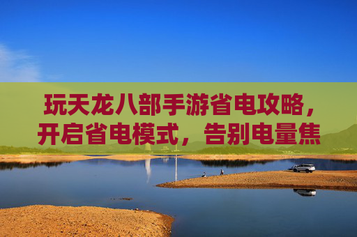 玩天龙八部手游省电攻略，开启省电模式，告别电量焦虑，畅玩不中断，玩天龙八部手游省电攻略，开启省电模式，告别电量焦虑，畅玩不中断