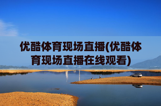 优酷体育现场直播(优酷体育现场直播在线观看)
