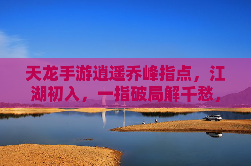 天龙手游逍遥乔峰指点，江湖初入，一指破局解千愁，天龙手游逍遥乔峰指点，江湖初入，一指破局解千愁
