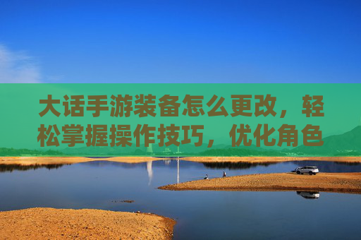 大话手游装备怎么更改，轻松掌握操作技巧，优化角色战力，大话手游装备怎么更改，轻松掌握操作技巧，优化角色战力