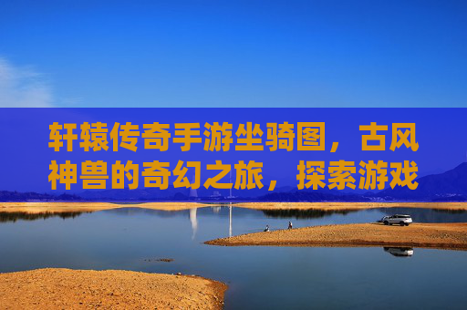 轩辕传奇手游坐骑图，古风神兽的奇幻之旅，探索游戏里的坐骑世界，轩辕传奇手游坐骑图，古风神兽的奇幻之旅，探索游戏里的坐骑世界