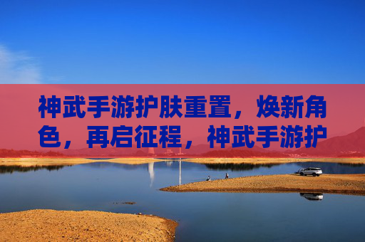 神武手游护肤重置,焕新角色,再启征程,神武手游护肤重置,焕新角色,再启征程