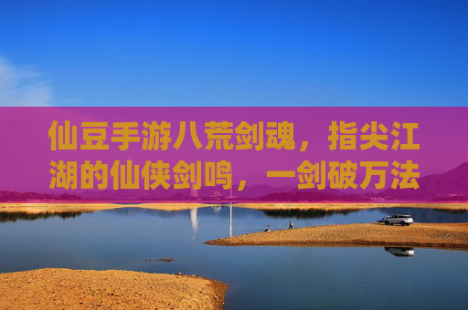 仙豆手游八荒剑魂,指尖江湖的仙侠剑鸣,一剑破万法的江湖传奇,仙豆手游八荒剑魂,指尖江湖的仙侠剑鸣,一剑破万法的江湖传奇