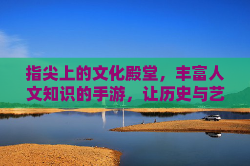 指尖上的文化殿堂,丰富人文知识的手游,让历史与艺术触手可及,指尖上的文化殿堂,历史与艺术触手可及的手游,丰富人文知识
