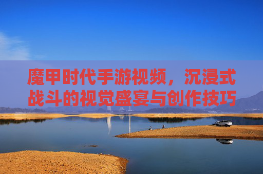 魔甲时代手游视频，沉浸式战斗的视觉盛宴与创作技巧解析，魔甲时代手游视频，沉浸式战斗的视觉盛宴与创作技巧解析