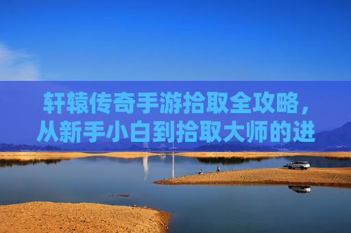 轩辕传奇手游拾取全攻略，从新手小白到拾取大师的进阶之路，轩辕传奇手游拾取全攻略，新手到大师的进阶指南