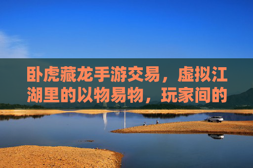 卧虎藏龙手游交易，虚拟江湖里的以物易物，玩家间的侠义与算计，卧虎藏龙手游交易，虚拟江湖里的以物易物与侠义算计