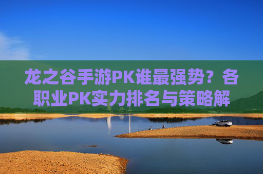 龙之谷手游PK谁最强势？各职业PK实力排名与策略解析，龙之谷手游PK职业实力排名，谁最强势及对战策略解析