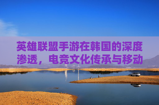 英雄联盟手游在韩国的深度渗透，电竞文化传承与移动端竞技的革新之路，英雄联盟手游在韩国的深度渗透，电竞文化传承与移动端竞技的革新之路