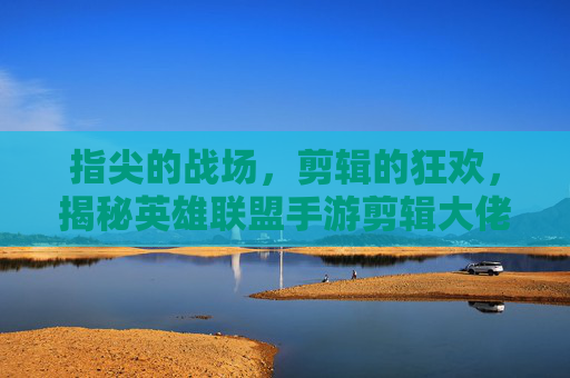 指尖的战场，剪辑的狂欢，揭秘英雄联盟手游剪辑大佬的创作密码与影响力，指尖的战场，剪辑的狂欢，揭秘英雄联盟手游剪辑大佬的创作密码与影响力