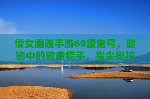 倩女幽魂手游69级鬼弓,暗影中的致命猎手,指尖操控的鬼魅弓术,倩女幽魂手游69级鬼弓,暗影中的致命猎手,指尖操控的鬼魅弓术