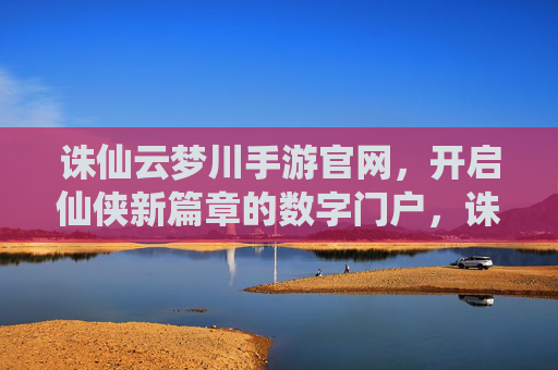 诛仙云梦川手游官网，开启仙侠新篇章的数字门户，诛仙云梦川手游官网，开启仙侠新篇章的数字门户