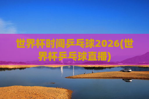 世界杯时间乒乓球2026(世界杯乒乓球直播)