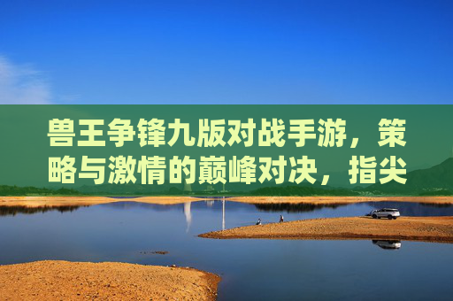兽王争锋九版对战手游，策略与激情的巅峰对决，指尖燃起兽王争霸战，兽王争锋九版对战手游，策略与激情的巅峰对决，指尖燃起兽王争霸战