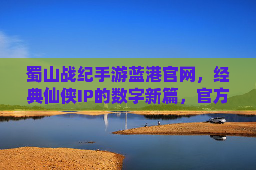 蜀山战纪手游蓝港官网，经典仙侠IP的数字新篇，官方渠道助力玩家修仙体验，蜀山战纪手游蓝港官网，经典仙侠IP的数字新篇，官方渠道助力玩家修仙体验