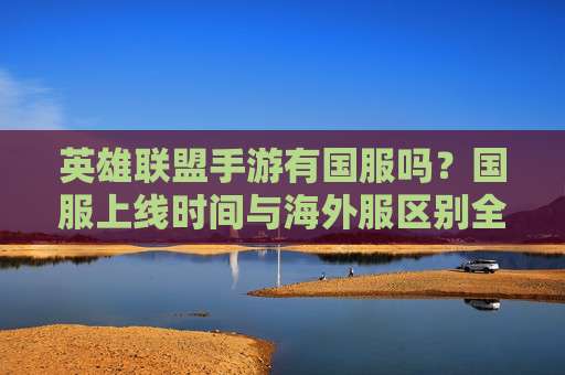 英雄联盟手游有国服吗?国服上线时间与海外服区别全解析,英雄联盟手游国服有吗?上线时间与海外服区别全解析