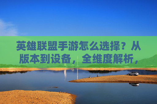 英雄联盟手游怎么选择？从版本到设备，全维度解析，助你找到最优体验，英雄联盟手游怎么选择？从版本到设备，全维度解析，助你找到最优体验
