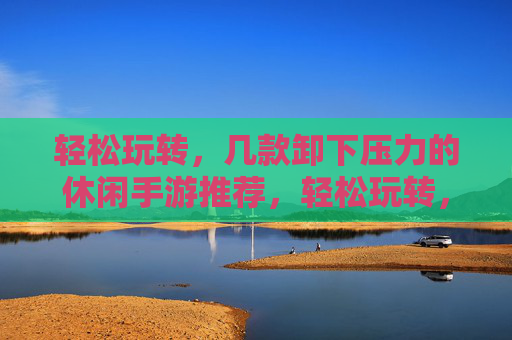 轻松玩转，几款卸下压力的休闲手游推荐，轻松玩转，几款能卸下压力的休闲手游推荐