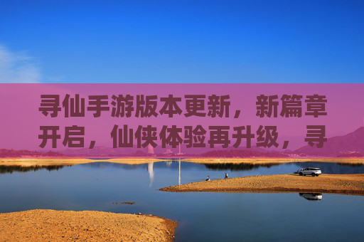 寻仙手游版本更新，新篇章开启，仙侠体验再升级，寻仙手游版本更新，新篇章开启，仙侠体验再升级