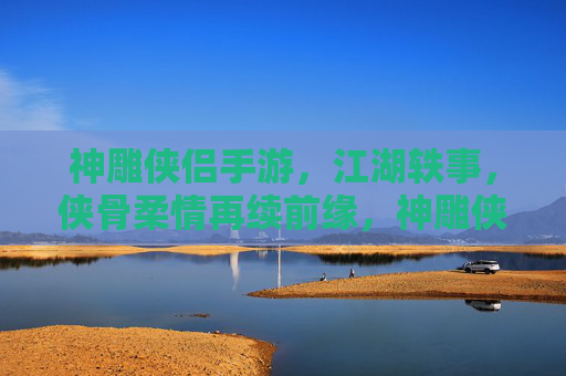 神雕侠侣手游，江湖轶事，侠骨柔情再续前缘，神雕侠侣手游，江湖轶事再续侠骨柔情