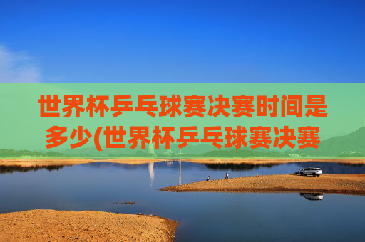 世界杯乒乓球赛决赛时间是多少(世界杯乒乓球赛决赛时间是多少号)
