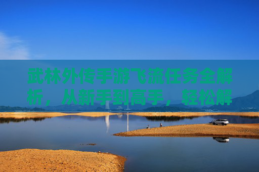 武林外传手游飞流任务全解析,从新手到高手,轻松解锁隐藏奖励!武林外传手游飞流任务全解析,从新手到高手,轻松解锁隐藏奖励