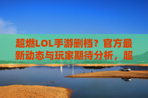 超燃LOL手游删档?官方最新动态与玩家期待分析,超燃LOL手游删档?官方最新动态与玩家期待分析