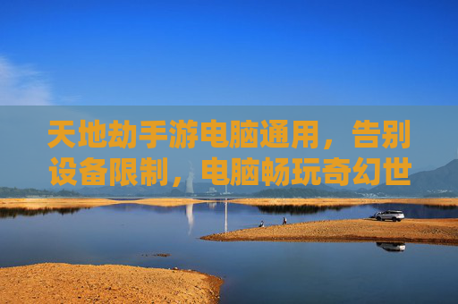 天地劫手游电脑通用,告别设备限制,电脑畅玩奇幻世界