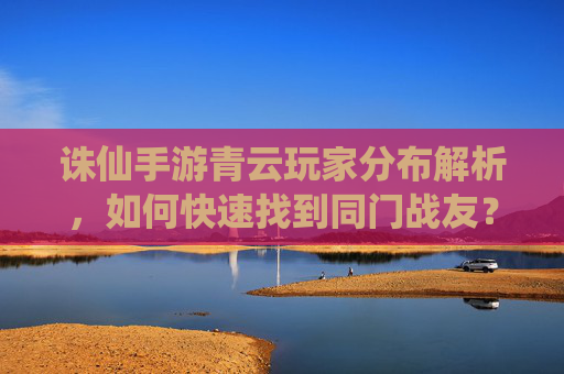 诛仙手游青云玩家分布解析，如何快速找到同门战友？诛仙手游青云玩家分布解析，如何快速找到同门战友？