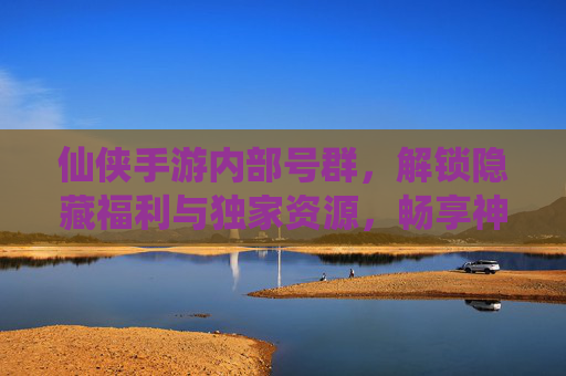 仙侠手游内部号群，解锁隐藏福利与独家资源，畅享神途新体验