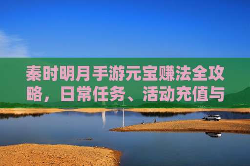 秦时明月手游元宝赚法全攻略,日常任务、活动充值与技巧,轻松积累海量游戏资源