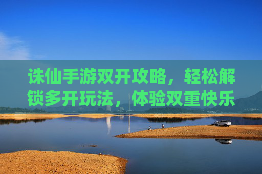 诛仙手游双开攻略，轻松解锁多开玩法，体验双重快乐！诛仙手游双开攻略，轻松解锁多开玩法，体验双重快乐！