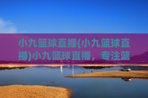 小九篮球直播(小九篮球直播)小九篮球直播，专注篮球赛事的实时直播平台