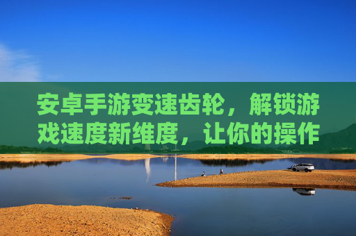 安卓手游变速齿轮，解锁游戏速度新维度，让你的操作更丝滑！