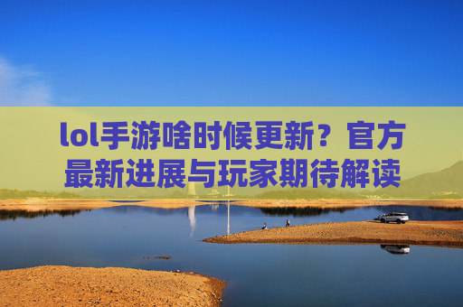 lol手游啥时候更新？官方最新进展与玩家期待解读