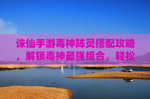 诛仙手游毒神阵灵搭配攻略,解锁毒神最强组合,轻松制敌!