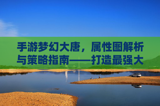 手游梦幻大唐,属性图解析与策略指南——打造最强大唐战士,手游梦幻大唐,属性图解析与策略指南——打造最强大唐战士