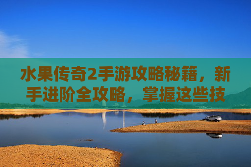 水果传奇2手游攻略秘籍，新手进阶全攻略，掌握这些技巧轻松玩转传奇世界