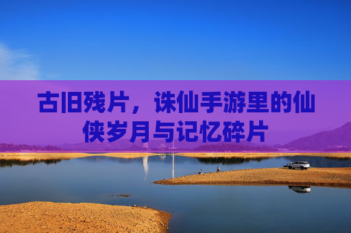 古旧残片,诛仙手游里的仙侠岁月与记忆碎片