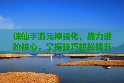 诛仙手游元神强化，战力进阶核心，掌握技巧轻松提升实力