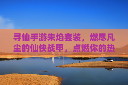 寻仙手游朱焰套装，燃尽凡尘的仙侠战甲，点燃你的热血征途