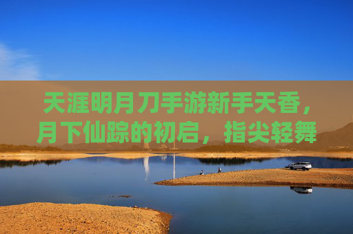 天涯明月刀手游新手天香，月下仙踪的初启，指尖轻舞的江湖梦