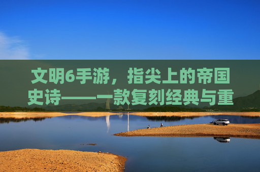 文明6手游，指尖上的帝国史诗——一款复刻经典与重塑体验的策略手游