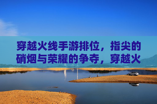 穿越火线手游排位，指尖的硝烟与荣耀的争夺，穿越火线手游排位，指尖硝烟里的荣耀争夺战