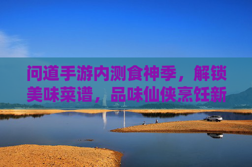 问道手游内测食神季,解锁美味菜谱,品味仙侠烹饪新体验