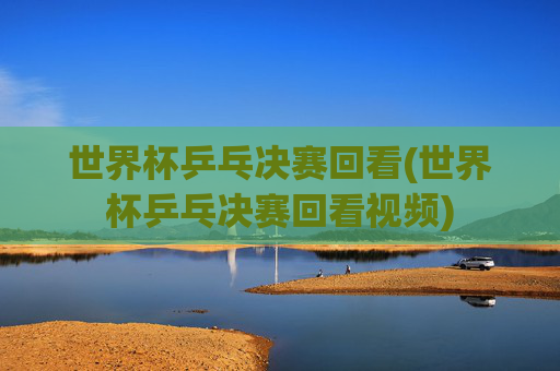 世界杯乒乓决赛回看(世界杯乒乓决赛回看视频)