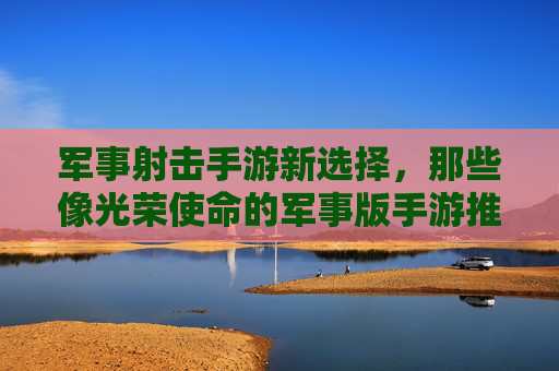 军事射击手游新选择，那些像光荣使命的军事版手游推荐与深度解析，军事射击手游推荐，像光荣使命的军事版手游深度解析与选择指南