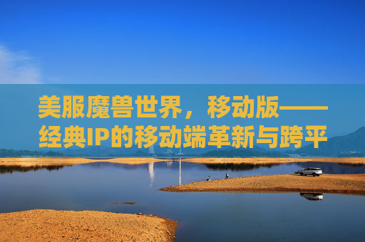 美服魔兽世界,移动版——经典IP的移动端革新与跨平台冒险新体验,美服魔兽世界移动版,经典IP的移动端革新与跨平台冒险新体验